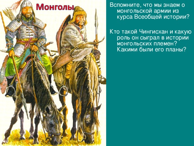 Вспомните, что мы знаем о монгольской армии из курса Всеобщей истории? Кто такой Чингисхан и какую роль он сыграл в истории монгольских племен? Какими были его планы? 