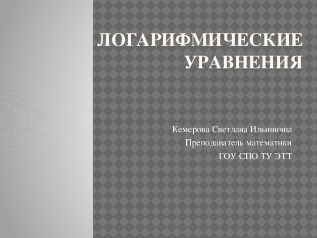 Логарифмические уравнения Кемерова Светлана Ильинична Преподаватель математики ГОУ СПО ТУ ЭТТ 