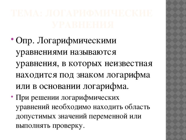 Тема: логарифмические уравнения Опр. Логарифмическими уравнениями называются уравнения, в которых неизвестная находится под знаком логарифма или в основании логарифма. При решении логарифмических уравнений необходимо находить область допустимых значений переменной или выполнять проверку. 