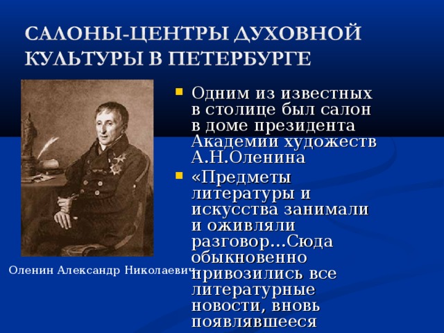 Одним из известных в столице был салон в доме президента Академии художеств А.Н.Оленина «Предметы литературы и искусства занимали и оживляли разговор…Сюда обыкновенно привозились все литературные новости, вновь появлявшееся стихотворение, известия о театрах, книгах, картинах» Оленин Александр Николаевич. 