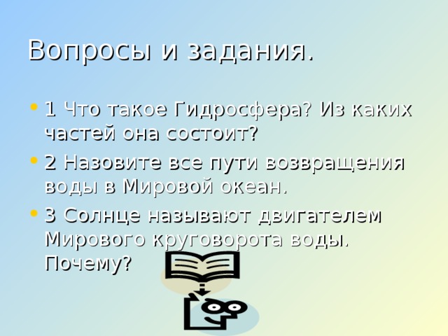 Вопросы и задания. 1 Что такое Гидросфера? Из каких частей она состоит? 2 Назовите все пути возвращения воды в Мировой океан. 3 Солнце называют двигателем Мирового круговорота воды. Почему?  