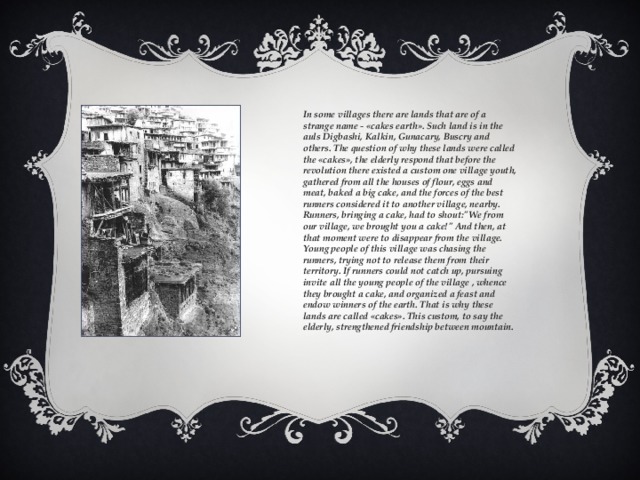 In some villages there are lands that are of a strange name - «cakes earth». Such land is in the auls Digbashi, Kalkin, Gunacary, Buscry and others. The question of why these lands were called the «cakes», the elderly respond that before the revolution there existed a custom one village youth, gathered from all the houses of flour, eggs and meat, baked a big cake, and the forces of the best runners considered it to another village, nearby. Runners, bringing a cake, had to shout: