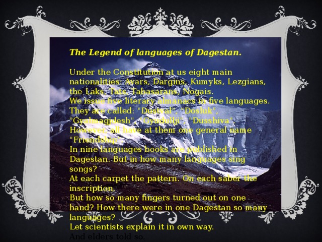 The Legend of languages of Dagestan.   Under the Constitution at us eight main nationalities: Avars, Dargins, Kumyks, Lezgians, the Laks, Tats, Tabasarans, Nogais.  We issue five literary almanacs in five languages.  They are called: 