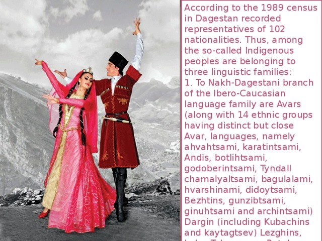 According to the 1989 census in Dagestan recorded representatives of 102 nationalities. Thus, among the so-called Indigenous peoples are belonging to three linguistic families: 1. To Nakh-Dagestani branch of the Ibero-Caucasian language family are Avars (along with 14 ethnic groups having distinct but close Avar, languages, namely ahvahtsami, karatintsami, Andis, botlihtsami, godoberintsami, Tyndall chamalyaltsami, bagulalami, hvarshinami, didoytsami, Bezhtins, gunzibtsami, ginuhtsami and archintsami) Dargin (including Kubachins and kaytagtsev) Lezghins, Laks, Tabasarans, Rutuls, Aguls, Tsakhurs and Chechens. 