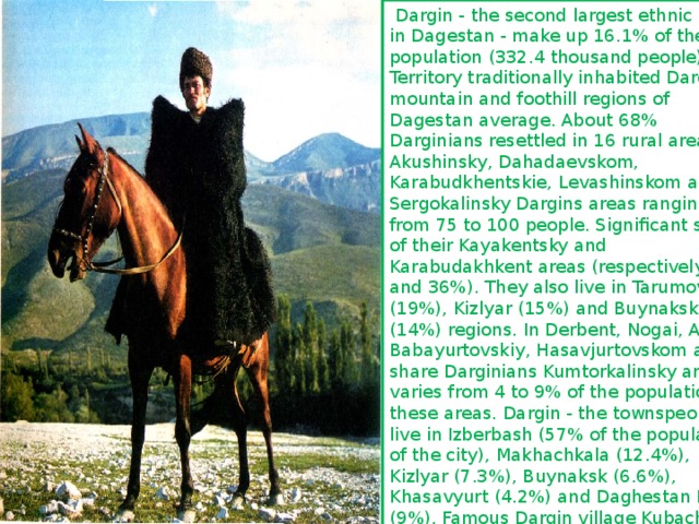  Dargin - the second largest ethnic group in Dagestan - make up 16.1% of the population (332.4 thousand people). Territory traditionally inhabited Dargin - mountain and foothill regions of Dagestan average. About 68% Darginians resettled in 16 rural areas. In Akushinsky, Dahadaevskom, Karabudkhentskie, Levashinskom and Sergokalinsky Dargins areas ranging from 75 to 100 people. Significant share of their Kayakentsky and Karabudakhkent areas (respectively 43 and 36%). They also live in Tarumovsky (19%), Kizlyar (15%) and Buynaksk (14%) regions. In Derbent, Nogai, Agul, Babayurtovskiy, Hasavjurtovskom and share Darginians Kumtorkalinsky areas varies from 4 to 9% of the population in these areas. Dargin - the townspeople live in Izberbash (57% of the population of the city), Makhachkala (12.4%), Kizlyar (7.3%), Buynaksk (6.6%), Khasavyurt (4.2%) and Daghestan Lights (9%). Famous Dargin village Kubachi refers to the townships. Dargin also many villages in Achisu, Manaskent and Mamedkala. 