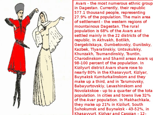  Avars - the most numerous ethnic group in Dagestan. Currently, their republic 577.1 thousand people, representing 27.9% of the population. The main area of ​​settlement - the western regions of mountainous Dagestan. The rural population is 68% of the Avars and settled mainly in the 22 districts of the republic. In Akhvakh, Botlikh, Gergebilskaya, Gumbetovsky, Gunibsky, Kazbek, Tlyaratinskiy, Untsukulsky, Khunzakh, Tsumandinskiy, Tsuntin, Charodinskom and Shamil areas Avars up 98-100 percent of the population. In Kizilyurt district Avars share rose to nearly 80% in the Khasavyurt, Kizlyar, Buynaksk Kumturkalinskom and they make up a third, and in Tarumovsky, Babayurtovskiy, Levashinskom and Novolakskoe - up to a quarter of the total population. In cities and towns live 32% of the Avar population. In Makhachkala, they make up 21% in Kizilurt, South Suhokumsk and Buynaksk - 43-52%, in Khasavyurt, Kizlyar and Caspian - 12-22% Avars constitute a significant part of the population townships: Bavtugay New Sulak, Shamilkala, Oaks, Shamhal . 