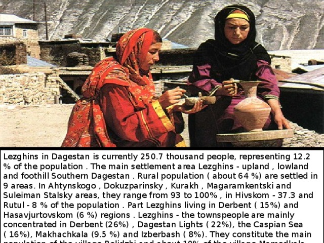 Lezghins in Dagestan is currently 250.7 thousand people, representing 12.2 % of the population . The main settlement area Lezghins - upland , lowland and foothill Southern Dagestan . Rural population ( about 64 %) are settled in 9 areas. In Ahtynskogo , Dokuzparinsky , Kurakh , Magaramkentski and Suleiman Stalsky areas, they range from 93 to 100% , in Hivskom - 37.3 and Rutul - 8 % of the population . Part Lezghins living in Derbent ( 15%) and Hasavjurtovskom (6 %) regions . Lezghins - the townspeople are mainly concentrated in Derbent (26%) , Dagestan Lights ( 22%), the Caspian Sea ( 16%), Makhachkala (9.5 %) and Izberbash ( 8%). They constitute the main population of the village Belidzhi and about 10% of the village Mamedkala . 