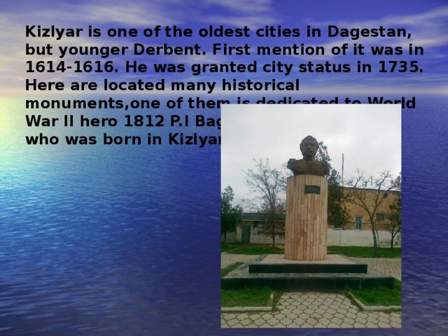 Kizlyar is one of the oldest cities in Dagestan, but younger Derbent. First mention of it was in 1614-1616. He was granted city status in 1735. Here are located many historical monuments , one of them is dedicated to World War II hero 1812 P.I Bagration who was born in Kizlyar .  