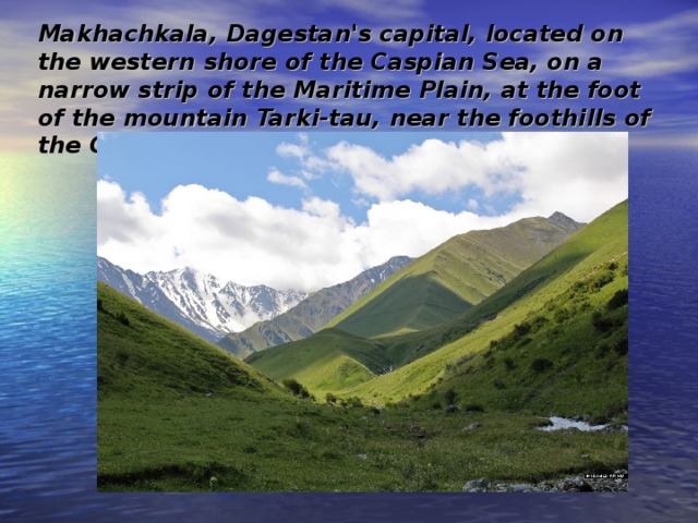 Makhachkala, Dagestan's capital, located on the western shore of the Caspian Sea, on a narrow strip of the Maritime Plain, at the foot of the mountain Tarki-tau, near the foothills of the Greater Caucasus .  