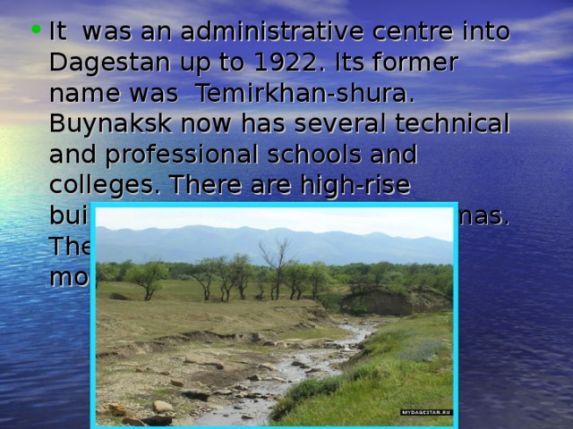 It was an administrative centre into Dagestan up to 1922. Its former name was  Temirkhan-shura. Buynaksk now has several technical and professional schools and colleges. There are high-rise buildings, cultural centers, cinemas. There are number of historical monuments. 