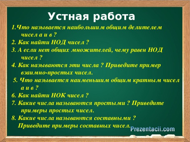 Устная работа 1.Что называется наибольшим общим делителем чисел а и в ? 2. Как найти НОД чисел ? 3. А если нет общих множителей, чему равен НОД чисел ? 4. Как называются эти числа ? Приведите пример взаимно-простых чисел.  5. Что называется наименьшим общим кратным чисел а и в ? 6. Как найти НОК чисел ? 7. Какие числа называются простыми ? Приведите примеры простых чисел. 8. Какие числа называются составными ?  Приведите примеры составных чисел.   