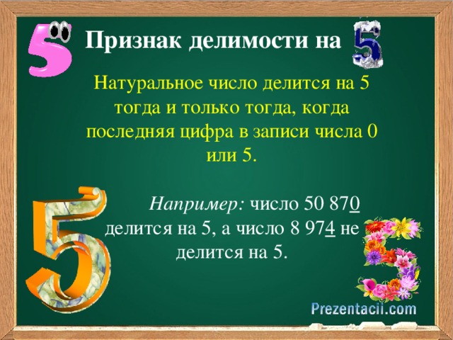 Признак делимости на Натуральное число делится на 5 тогда и только тогда, когда последняя цифра в записи числа 0 или 5.  Например: число 50 87 0 делится на 5, а число 8 97 4 не делится на 5. 