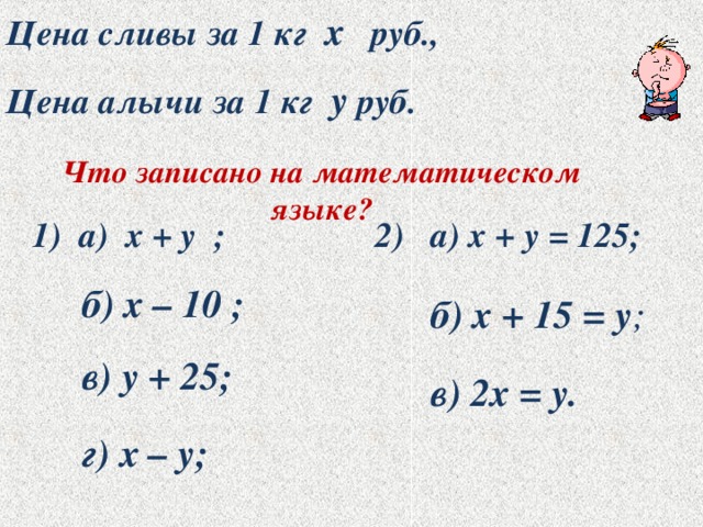 Цена сливы за 1 кг х руб., Цена алычи за 1 кг у руб. Что записано на математическом языке? 1) а) х + у ; 2) а) х + у = 125; б) х – 10 ; б) х + 15 = у ; в) у + 25; в) 2х = у. г) х – у; 