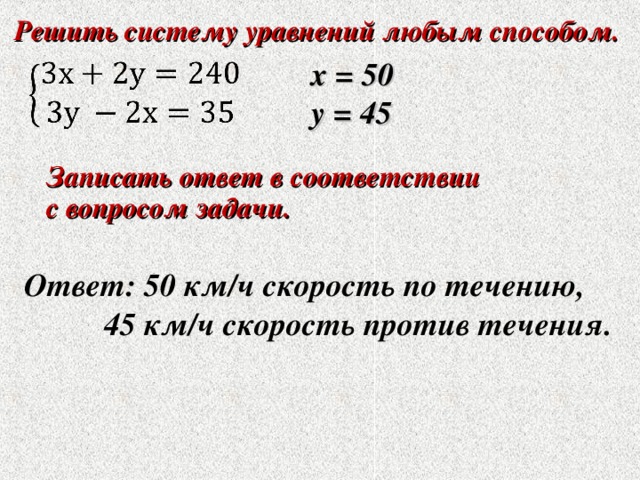 Решить систему уравнений любым способом. Решить систему уравнений любым способом.  х = 50 у = 45 Записать ответ в соответствии с вопросом задачи. Записать ответ в соответствии с вопросом задачи.  Ответ: 50 км/ч скорость по течению,  45 км/ч скорость против течения. 