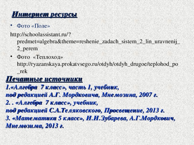 Интернет ресурсы Фото «Поле» http://schoolassistant.ru/?predmet=algebra&theme=reshenie_zadach_sistem_2_lin_uravnenij_2_perem Фото «Теплоход» http://ryazanskaya.prokatvsego.ru/otdyh/otdyh_drugoe/teplohod_po_rek Печатные источники «Алгебра 7 класс», часть 1, учебник, под редакцией А.Г. Мордковича, Мнемозина, 2007 г. 2. . «Алгебра 7 класс», учебник, под редакцией С.А.Теляковского, Просвещение, 2013 г. 3. «Математика 5 класс», И.И.Зубарева, А.Г.Мордкович, Мнемозима, 2013 г.  