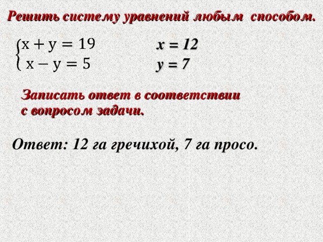 Решить систему уравнений любым способом. Решить систему уравнений любым способом.  х = 12 у = 7 Записать ответ в соответствии с вопросом задачи. Записать ответ в соответствии с вопросом задачи.  Ответ: 12 га гречихой, 7 га просо. 