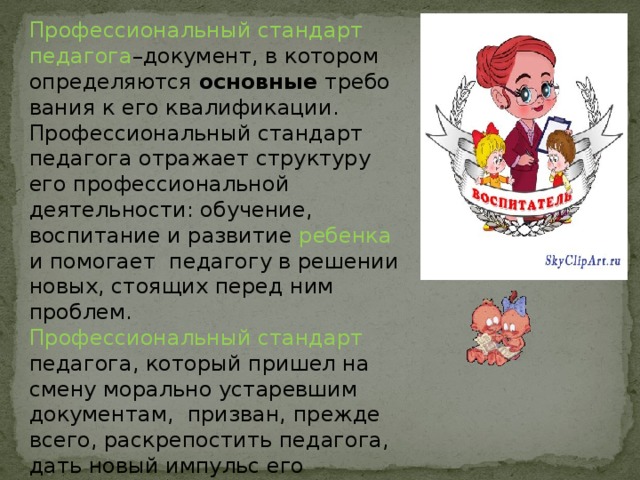 Профессиональный стандарт педагога –документ, в котором определяются  основные  требования к его квалификации. Профессиональный стандарт педагога отражает структуру его профессиональной деятельности: обучение, воспитание и развитие ребенка и помогает педагогу в решении новых, стоящих перед ним проблем. Профессиональный стандарт педагога, который пришел на смену морально устаревшим документам, призван, прежде всего, раскрепостить педагога, дать новый импульс его развитию. 