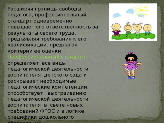 Расширяя границы свободы педагога, профессиональный стандарт одновременно повышает его ответственность за результаты своего труда, предъявляя требования к его квалификации, предлагая критерии ее оценки. Профессиональный стандарт определяет  все виды педагогической деятельности воспитателя  детского сада и раскрывает необходимые педагогические компетенции, способствует   выстраиванию педагогической деятельности воспитателя  в  свете новых требований ФГОС и в логике специфики дошкольного образования. 