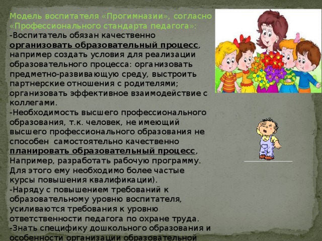 Модель воспитателя «Прогимназии», согласно «Профессионального стандарта педагога»: -Воспитатель обязан качественно организовать образовательный процесс , например создать условия для реализации образовательного процесса: организовать предметно-развивающую среду, выстроить партнерские отношения с родителями; организовать эффективное взаимодействие с коллегами. -Необходимость высшего профессионального образования, т.к. человек, не имеющий высшего профессионального образования не способен самостоятельно качественно планировать образовательный процесс , Например, разработать рабочую программу. Для этого ему необходимо более частые курсы повышения квалификации). -Наряду с повышением требований к образовательному уровню воспитателя, усиливаются требования к уровню ответственности педагога по охране труда. -Знать специфику дошкольного образования и особенности организации образовательной работы с детьми раннего и дошкольного возраста, общие закономерности развития ребенка. 