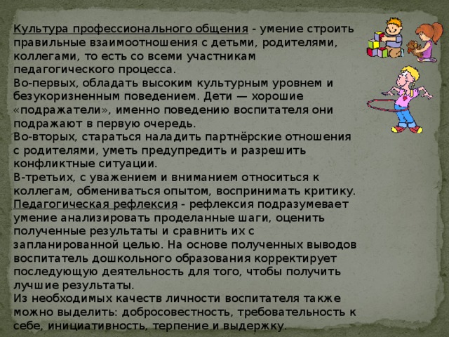  Культура профессионального общения - умение строить правильные взаимоотношения с детьми, родителями, коллегами, то есть со всеми участникам педагогического процесса. Во-первых, обладать высоким культурным уровнем и безукоризненным поведением. Дети — хорошие «подражатели», именно поведению воспитателя они подражают в первую очередь. Во-вторых, стараться наладить партнёрские отношения с родителями, уметь предупредить и разрешить конфликтные ситуации. В-третьих, с уважением и вниманием относиться к коллегам, обмениваться опытом, воспринимать критику. Педагогическая рефлексия - рефлексия подразумевает умение анализировать проделанные шаги, оценить полученные результаты и сравнить их с запланированной целью. На основе полученных выводов воспитатель дошкольного образования корректирует последующую деятельность для того, чтобы получить лучшие результаты. Из необходимых качеств личности воспитателя также можно выделить: добросовестность, требовательность к себе, инициативность, терпение и выдержку. 