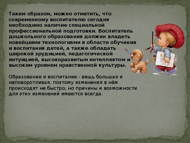  Таким образом, можно отметить, что современному воспитателю сегодня необходимо наличие специальной профессиональной подготовки. Воспитатель дошкольного образования должен владеть новейшими технологиями в области обучения и воспитания детей, а также обладать широкой эрудицией, педагогической интуицией, высокоразвитым интеллектом и высоким уровнем нравственной культуры.   Образование и воспитание - вещь большая и неповоротливая, поэтому изменения в нём происходят не быстро, но причины и возможности для этих изменений имеются всегда.    