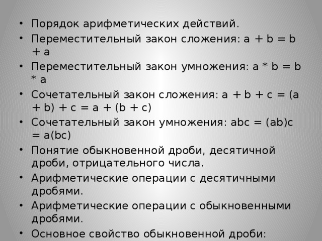 Порядок арифметических действий. Переместительный закон сложения: a + b = b + a Переместительный закон умножения: a * b = b * a Сочетательный закон сложения: a + b + c = (a + b) + c = a + (b + c) Сочетательный закон умножения: abc = (ab)c = a(bc) Понятие обыкновенной дроби, десятичной дроби, отрицательного числа. Арифметические операции с десятичными дробями. Арифметические операции с обыкновенными дробями. Основное свойство обыкновенной дроби: Правила действий с десятичными дробями. 