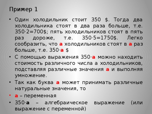 Пример 1 Один холодильник стоит 350 $. Тогда два холодильника стоят в два раза больше, т.е. 350·2=700$; пять холодильников стоят в пять раз дороже, т.е. 350·5=1750$. Легко сообразить, что а холодильников стоят в а раз больше, т.е. 350· а  $ С помощью выражения 350· а  можно находить стоимость различного числа а холодильников, подставляя различные значения а и выполняя умножение. Так как буква а может принимать различные натуральные значения, то а – переменная 350· а – алгебраическое выражение (или выражение с переменной) 