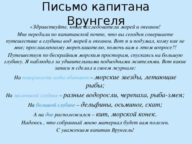 Письмо капитана Врунгеля «Здравствуйте, юные исследователи морей и океанов! Мне передали по капитанской почте, что вы сегодня совершаете путешествие в глубины вод морей и океанов. Вот я и подумал, кому как не мне; прославленному мореплавателю, помочь вам в этом вопросе?! Путешествуя по бескрайним морским просторам, спускаясь на большую глубину. Я наблюдал за удивительными подводными жителями. Вот какие записи я сделал в своем журнале: На поверхности воды обитают – морские звезды, летающие рыбы; На маленькой глубине – разные водоросли, черепаха, рыба-змея; На большой глубине – дельфины, осьминог, скат; А на дне расположился – кит, морской конек. Надеюсь , что собранный мною материал будет вам полезен. С уважением капитан Врунгель! 