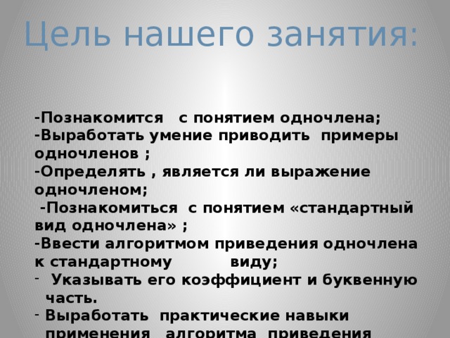 Цель нашего занятия: -Познакомится с понятием одночлена; -Выработать умение приводить примеры одночленов ; -Определять , является ли выражение одночленом;  -Познакомиться с понятием «стандартный вид одночлена» ; -Ввести алгоритмом приведения одночлена к стандартному виду;  Указывать его коэффициент и буквенную часть. Выработать практические навыки применения алгоритма приведения одночлена к стандартному виду;   