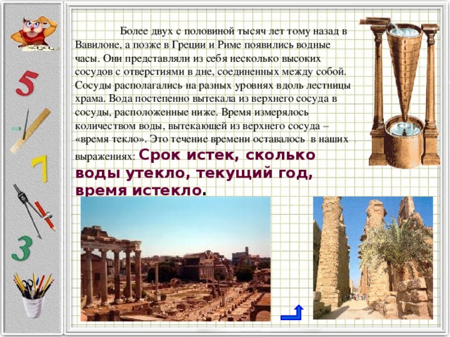  Более двух с половиной тысяч лет тому назад в Вавилоне, а позже в Греции и Риме появились водные часы. Они представляли из себя несколько высоких сосудов с отверстиями в дне, соединенных между собой. Сосуды располагались на разных уровнях вдоль лестницы храма. Вода постепенно вытекала из верхнего сосуда в сосуды, расположенные ниже. Время измерялось количеством воды, вытекающей из верхнего сосуда – «время текло». Это течение времени оставалось в наших выражениях: Срок истек, сколько воды утекло, текущий год, время истекло . 