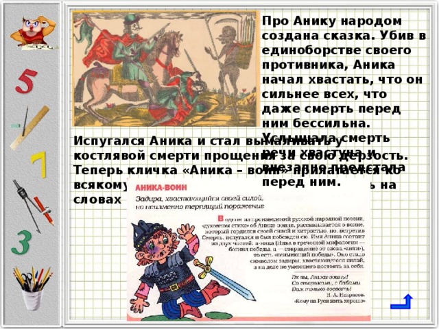 Про Анику народом создана сказка. Убив в единоборстве своего противника, Аника начал хвастать, что он сильнее всех, что даже смерть перед ним бессильна. Услышала смерть речи хвастуна и внезапно предстала перед ним. Испугался Аника и стал вымаливать у костлявой смерти прощения за свою дерзость. Теперь кличка «Аника – воин» прилагается ко всякому задире и хвастуну, боевому лишь на словах 