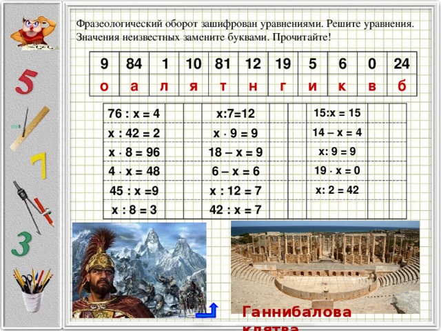 Фразеологический оборот зашифрован уравнениями. Решите уравнения. Значения неизвестных замените буквами. Прочитайте! 9 84 о  1 а 10 л 81 я т 12 19 н 5 г и 6 к 0 в 24 б 76 : х = 4 х : 42 = 2 х · 8 = 96 х:7=12 4 · х = 48 45 : х =9 х · 9 = 9 18 – х = 9 х : 8 = 3 15:х = 15 6 – х = 6 х : 12 = 7 14 – х = 4 х: 9 = 9 42 : х = 7 19 · х = 0 х: 2 = 42 Ганнибалова клятва 