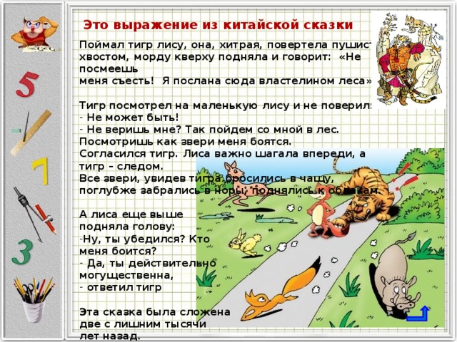 Это выражение из китайской сказки Поймал тигр лису, она, хитрая, повертела пушистым хвостом, морду кверху подняла и говорит: «Не посмеешь меня съесть! Я послана сюда властелином леса».  Тигр посмотрел на маленькую лису и не поверил:  Не может быть!  Не веришь мне? Так пойдем со мной в лес. Посмотришь как звери меня боятся. Согласился тигр. Лиса важно шагала впереди, а тигр – следом. Все звери, увидев тигра бросились в чащу, поглубже забрались в норы, поднялись к облакам.  А лиса еще выше подняла голову: Ну, ты убедился? Кто меня боится?  Да, ты действительно могущественна,  ответил тигр  Эта сказка была сложена две с лишним тысячи лет назад.  