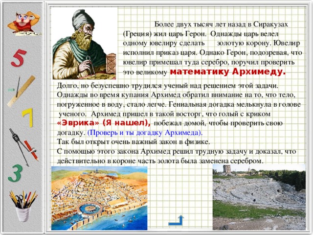  Более двух тысяч лет назад в Сиракузах (Греция) жил царь Герон. Однажды царь велел одному ювелиру сделать  золотую корону. Ювелир исполнил приказ царя. Однако Герон, подозревая, что ювелир примешал туда серебро, поручил проверить это великому математику Архимеду. Долго, но безуспешно трудился ученый над решением этой задачи. Однажды во время купания Архимед обратил внимание на то, что тело, погруженное в воду, стало легче. Гениальная догадка мелькнула в голове  ученого. Архимед пришел в такой восторг, что голый с криком «Эврика» (Я нашел), побежал домой, чтобы проверить свою догадку. (Проверь и ты догадку Архимеда). Так был открыт очень важный закон в физике. С помощью этого закона Архимед решил трудную задачу и доказал, что действительно в короне часть золота была заменена серебром. 