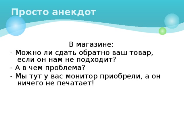 Просто анекдот В магазине: - Можно ли сдать обратно ваш товар, если он нам не подходит? - А в чем проблема? - Мы тут у вас монитор приобрели, а он ничего не печатает! 