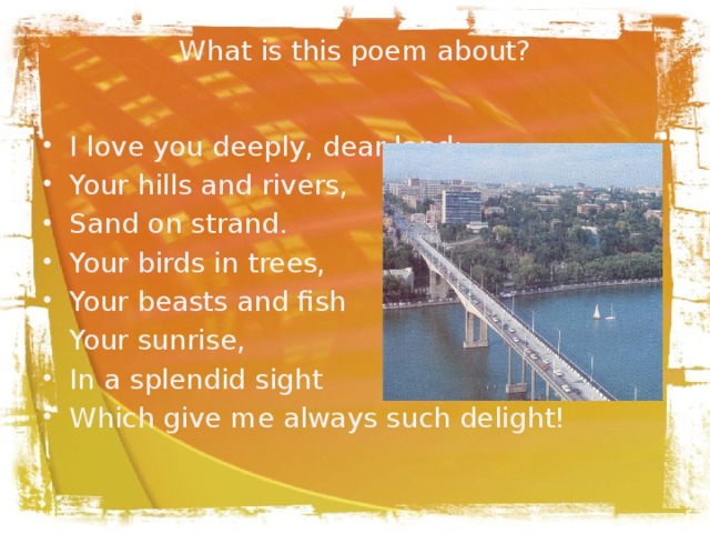 What is this poem about?   I love you deeply, dear land: Your hills and rivers, Sand on strand. Your birds in trees, Your beasts and fish Your sunrise, In a splendid sight Which give me always such delight! 