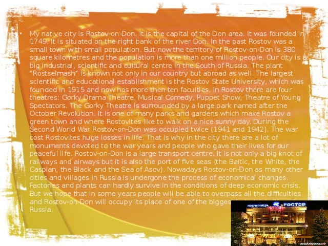 My native city is Rostov-on-Don. It is the capital of the Don area. It was founded in 1749. It is situated on the right bank of the river Don. In the past Rostov was a small town with small population. But now the territory of Rostov-on-Don is 380 square kilometres and the population is more than one million people. Our city is a big industrial, scientific and cultural centre in the South of Russia. The plant “Rostselmash” is known not only in our country but abroad as well. The largest scientific and educational establishment is the Rostov State University, which was founded in 1915 and now has more then ten faculties. In Rostov there are four theatres: Gorky Drama Theatre, Musical Comedy, Puppet Show, Theatre of Young Spectators. The Gorky Theatre is surrounded by a large park named after the October Revolution. It is one of many parks and gardens which make Rostov a green town and where Rostovites like to walk on a nice sunny day. During the Second World War Rostov-on-Don was occupied twice (1941 and 1942). The war cost Rostovites huge losses in life. That is why in the city there are a lot of monuments devoted to the war years and people who gave their lives for our peaceful life. Rostov-on-Don is a large transport centre. It is not only a big knot of railways and airways but it is also the port of five seas (the Baltic, the White, the Caspian, the Black and the Sea of Asov). Nowadays Rostov-on-Don as many other cities and villages in Russia is undergone the process of economical changes. Factories and plants can hardly survive in the conditions of deep economic crisis. But we hope that in some years people will be able to overpass all the difficulties and Rostov-on-Don will occupy its place of one of the biggest industrial cities of Russia.   
