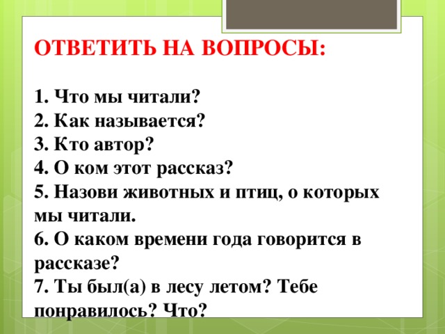 ОТВЕТИТЬ НА ВОПРОСЫ: 1. Что мы читали? 2. Как называется? 3. Кто автор? 4. О ком этот рассказ? 5. Назови животных и птиц, о которых мы читали. 6. О каком времени года говорится в рассказе? 7. Ты был(а) в лесу летом? Тебе понравилось? Что? 