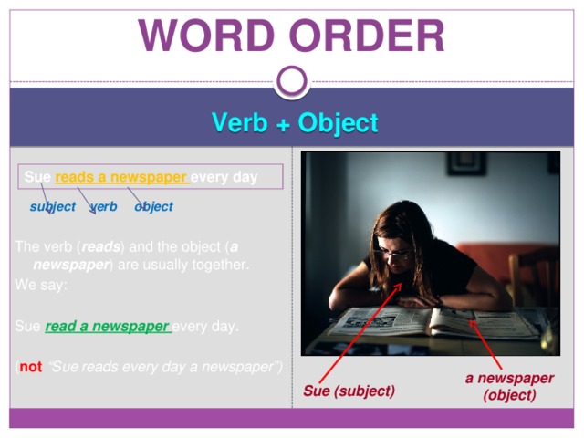 Word order Verb + Object   subject verb object  The verb ( reads ) and the object ( a  newspaper ) are usually together. We say: Sue read a newspaper every day. ( not “Sue reads every day a newspaper”) Sue reads a newspaper every day a newspaper (object) Sue (subject) 