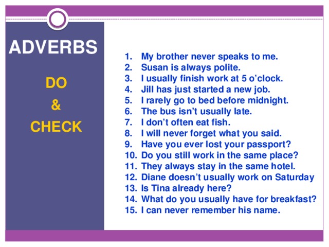 adverbs 1.  My brother never speaks to me. 2.  Susan is always polite. 3.  I usually finish work at 5 o’clock. 4.  Jill has just started a new job. 5.  I rarely go to bed before midnight. 6.  The bus isn’t usually late. 7.  I don’t often eat fish. 8.  I will never forget what you said. 9.  Have you ever lost your passport? 10.  Do you still work in the same place? 11.  They always stay in the same hotel. 12.  Diane doesn’t usually work on Saturday 13.  Is Tina already here? 14.  What do you usually have for breakfast? 15.  I can never remember his name. DO  & CHECK 