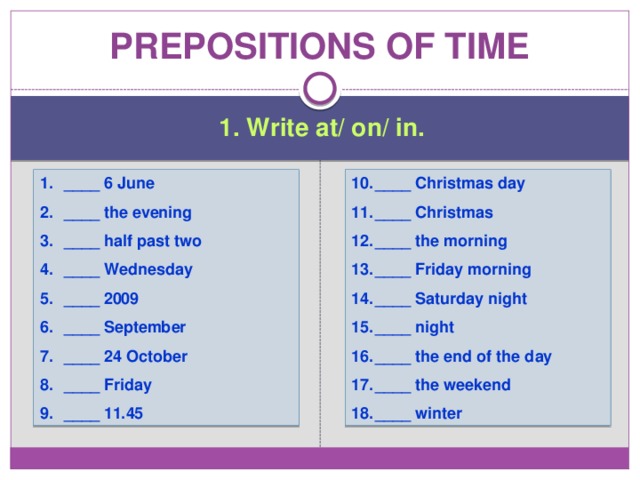 Prepositions of time 1. Write at/ on/ in. ____ 6 June ____ the evening ____ half past two ____ Wednesday ____ 2009 ____ September ____ 24 October ____ Friday ____ 11.45 ____ Christmas day ____ Christmas ____ the morning ____ Friday morning ____ Saturday night ____ night ____ the end of the day ____ the weekend ____ winter 