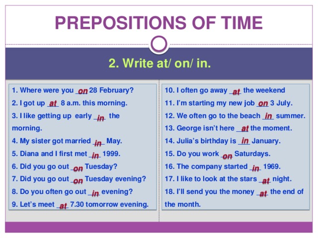 Prepositions of time 2. Write at/ on/ in. 1. Where were you ___ 28 February? 10. I often go away ___ the weekend 2. I got up ___ 8 a.m. this morning. 11. I’m starting my new job ___ 3 July. on 12. We often go to the beach ___ summer. 3. I like getting up early ___ the morning. 4. My sister got married ___ May. 13. George isn’t here ___ the moment. 5. Diana and I first met ___ 1999. 14. Julia’s birthday is ___ January. 15. Do you work ___ Saturdays. 6. Did you go out ___ Tuesday? 16. The company started ___ 1969. 7. Did you go out ___ Tuesday evening? 8. Do you often go out ___ evening? 17. I like to look at the stars ___ night. 18. I’ll send you the money ___ the end of the month. 9. Let’s meet ___ 7.30 tomorrow evening. at at on in in at in in in on on in on at at in at 