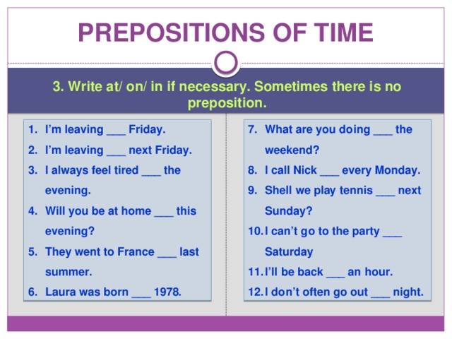 Prepositions of time 3. Write at/ on/ in if necessary. Sometimes there is no preposition. I’m leaving ___ Friday. I’m leaving ___ next Friday. I always feel tired ___ the evening. Will you be at home ___ this evening? They went to France ___ last summer. Laura was born ___ 1978. What are you doing ___ the weekend? I call Nick ___ every Monday. Shell we play tennis ___ next Sunday? I can’t go to the party ___ Saturday I’ll be back ___ an hour. I don’t often go out ___ night. 