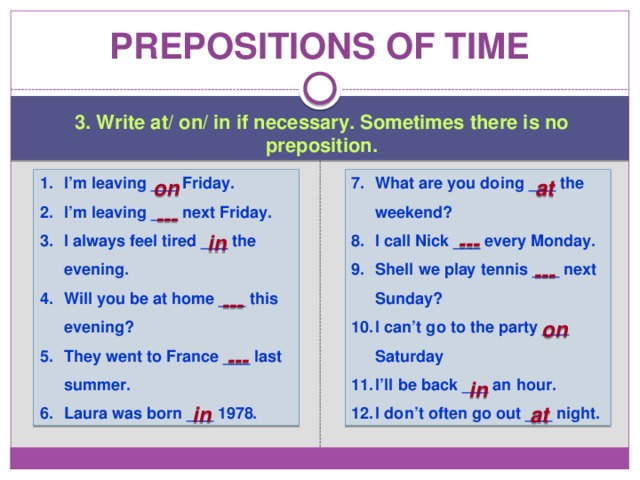 Prepositions of time 3. Write at/ on/ in if necessary. Sometimes there is no preposition. I’m leaving ___ Friday. I’m leaving ___ next Friday. I always feel tired ___ the evening. Will you be at home ___ this evening? They went to France ___ last summer. Laura was born ___ 1978. What are you doing ___ the weekend? I call Nick ___ every Monday. Shell we play tennis ___ next Sunday? I can’t go to the party ___ Saturday I’ll be back ___ an hour. I don’t often go out ___ night. on at --- in --- --- --- on --- in in at 
