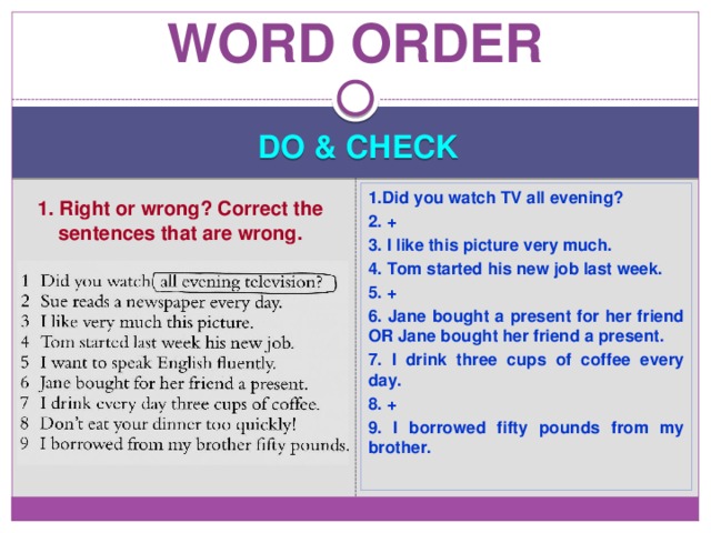 Word order DO & CHECK 1.Did you watch TV all evening? 2. + 3. I like this picture very much. 4. Tom started his new job last week. 5. + 6. Jane bought a present for her friend OR Jane bought her friend a present. 7. I drink three cups of coffee every day. 8. + 9. I borrowed fifty pounds from my brother. 1. Right or wrong? Correct the sentences that are wrong. 