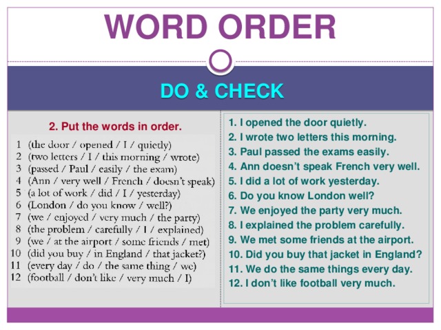 Word order DO & CHECK 1. I opened the door quietly. 2. I wrote two letters this morning. 3. Paul passed the exams easily. 4. Ann doesn’t speak French very well. 5. I did a lot of work yesterday. 6. Do you know London well? 7. We enjoyed the party very much. 8. I explained the problem carefully. 9. We met some friends at the airport. 10. Did you buy that jacket in England? 11. We do the same things every day. 12. I don’t like football very much. 2. Put the words in order. 