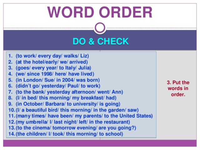 Word order DO & CHECK (to work/ every day/ walks/ Liz) (at the hotel/early/ we/ arrived) (goes/ every year/ to Italy/ Julia) (we/ since 1998/ here/ have lived) (in London/ Sue/ in 2004/ was born) (didn’t go/ yesterday/ Paul/ to work) (to the bank/ yesterday afternoon/ went/ Ann) (I/ in bed/ this morning/ my breakfast/ had) (in October/ Barbara/ to university/ is going) (I/ a beautiful bird/ this morning/ in the garden/ saw) (many times/ have been/ my parents/ to the United States) (my umbrella/ I/ last night/ left/ in the restaurant) (to the cinema/ tomorrow evening/ are you going?) (the children/ I/ took/ this morning/ to school) 3. Put the words in order. 