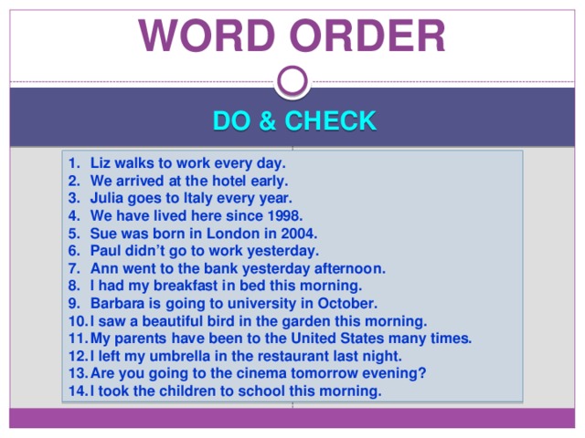 Word order DO & CHECK Liz walks to work every day. We arrived at the hotel early. Julia goes to Italy every year. We have lived here since 1998. Sue was born in London in 2004. Paul didn’t go to work yesterday. Ann went to the bank yesterday afternoon. I had my breakfast in bed this morning. Barbara is going to university in October. I saw a beautiful bird in the garden this morning. My parents have been to the United States many times. I left my umbrella in the restaurant last night. Are you going to the cinema tomorrow evening? I took the children to school this morning. 