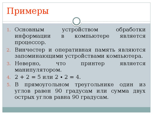 Примеры Основным устройством обработки информации в компьютере является процессор. Винчестер и оперативная память являются запоминающими устройствами компьютера. Неверно, что принтер является манипулятором. 2 + 2 = 5 или 2 ∙ 2 = 4. В прямоугольном треугольнике один из углов равен 90 градусам или сумма двух острых углов равна 90 градусам. 