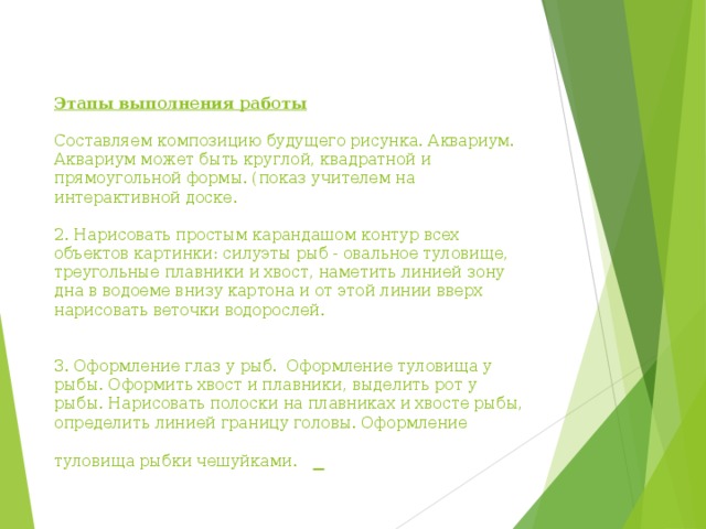    Этапы выполнения работы   Составляем композицию будущего рисунка. Аквариум.  Аквариум может быть круглой, квадратной и прямоугольной формы. (показ учителем на интерактивной доске.     2. Нарисовать простым карандашом контур всех объектов картинки: силуэты рыб - оваль­ное туловище, треугольные плавники и хвост, наметить линией зо­ну дна в водоеме внизу картона и от этой линии вверх нарисовать веточки водорослей.    3. Оформление глаз у рыб.  Оформление туловища у рыбы. Оформить хвост и плавники, выделить рот у рыбы. Нарисовать полоски на плавниках и хвосте рыбы, определить линией границу головы. Оформление туловища рыбки чешуйками.     